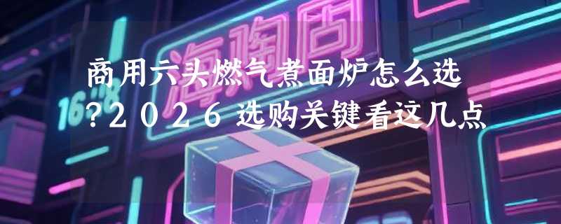 商用六头燃气煮面炉怎么选？2026选购关键看这几点