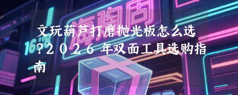 文玩葫芦打磨抛光板怎么选？2026年双面工具选购指南