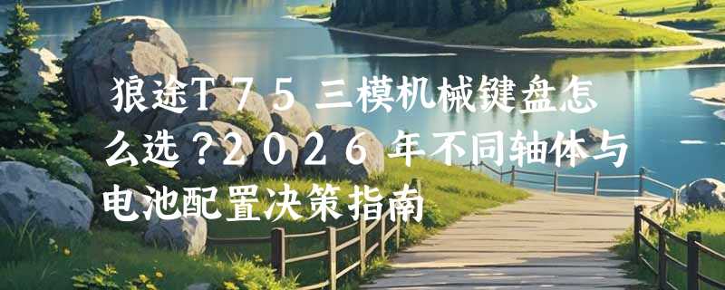 狼途T75三模机械键盘怎么选？2026年不同轴体与电池配置决策指南