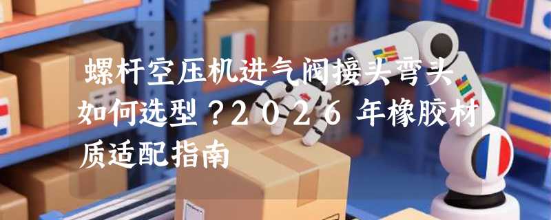 螺杆空压机进气阀接头弯头如何选型？2026年橡胶材质适配指南