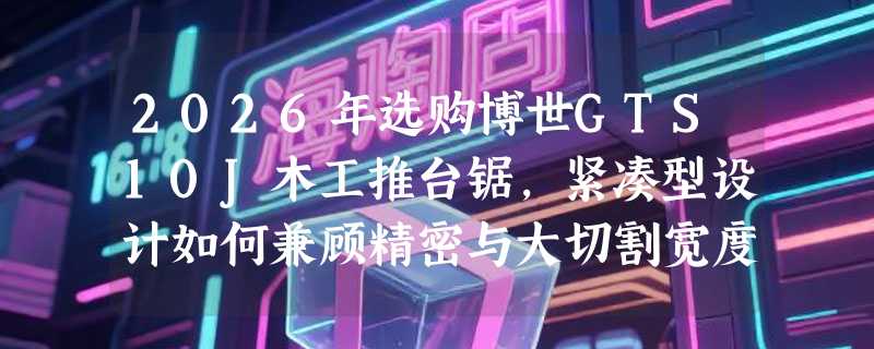 2026年选购博世GTS10J木工推台锯，紧凑型设计如何兼顾精密与大切割宽度？