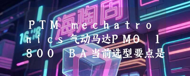 PTM mechatronics气动马达PMO 1800 BA当前选型要点是什么？