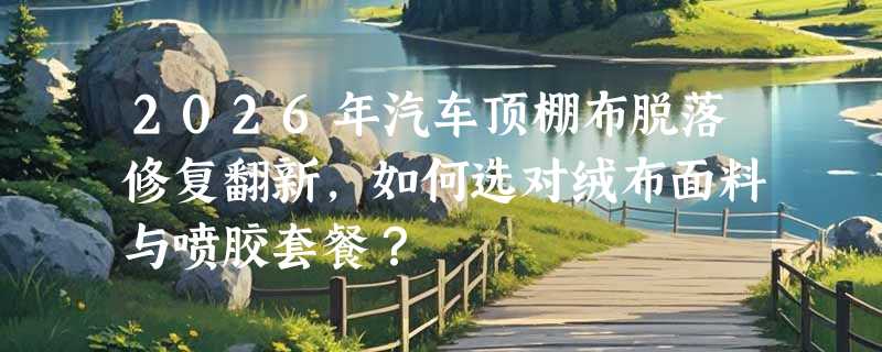 2026年汽车顶棚布脱落修复翻新，如何选对绒布面料与喷胶套餐？
