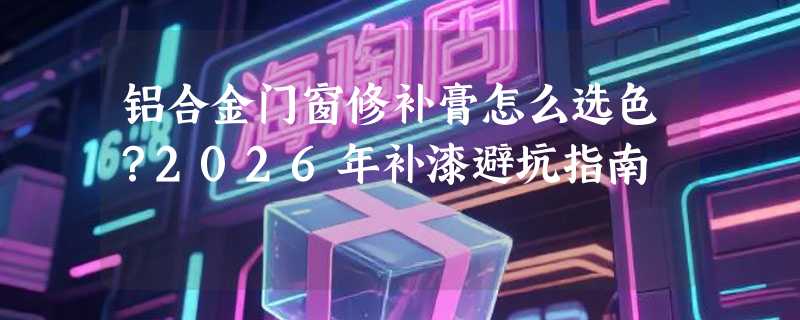铝合金门窗修补膏怎么选色？2026年补漆避坑指南