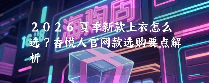 2026夏季新款上衣怎么选？香悦人官网款选购要点解析