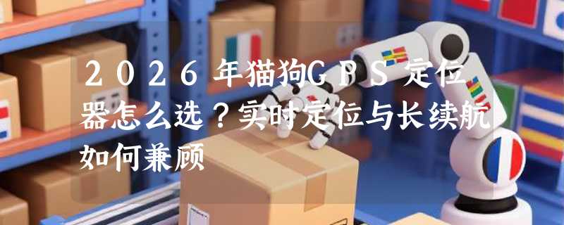 2026年猫狗GPS定位器怎么选？实时定位与长续航如何兼顾