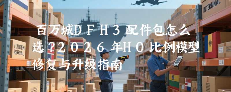 百万城DFH3配件包怎么选？2026年HO比例模型修复与升级指南