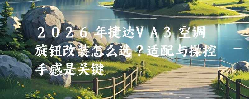 2026年捷达VA3空调旋钮改装怎么选？适配与操控手感是关键