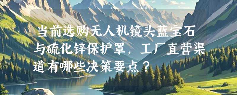 当前选购无人机镜头蓝宝石与硫化锌保护罩，工厂直营渠道有哪些决策要点？