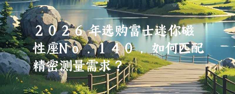 2026年选购富士迷你磁性座No.140，如何匹配精密测量需求？