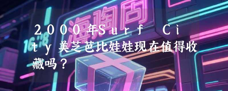 2000年Surf City美芝芭比娃娃现在值得收藏吗？