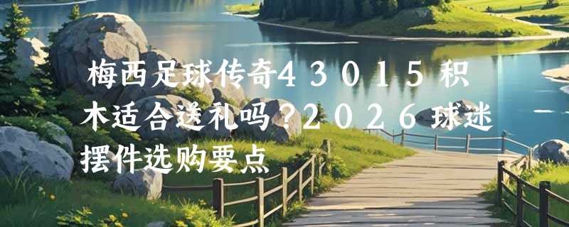 梅西足球传奇43015积木适合送礼吗？2026球迷摆件选购要点