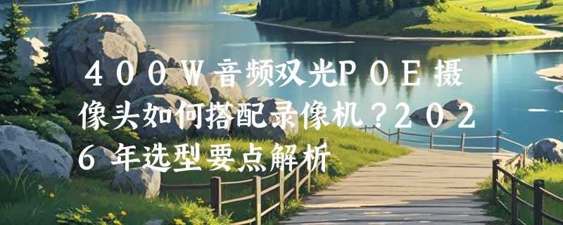 400W音频双光POE摄像头如何搭配录像机？2026年选型要点解析