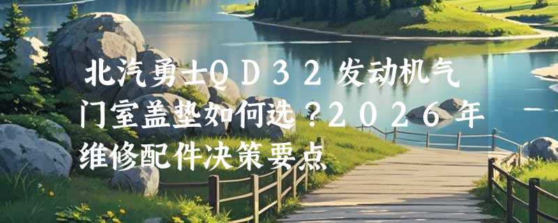 北汽勇士QD32发动机气门室盖垫如何选？2026年维修配件决策要点