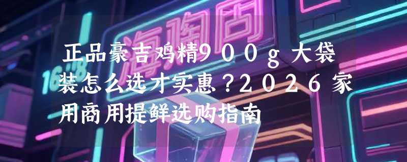 正品豪吉鸡精900g大袋装怎么选才实惠？2026家用商用提鲜选购指南