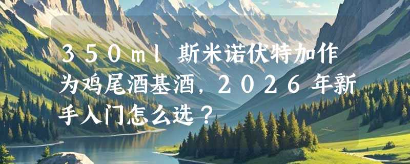 350ml斯米诺伏特加作为鸡尾酒基酒，2026年新手入门怎么选？