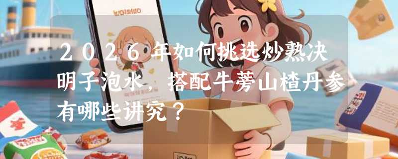 2026年如何挑选炒熟决明子泡水，搭配牛蒡山楂丹参有哪些讲究？