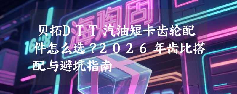 贝拓DTT汽油短卡齿轮配件怎么选？2026年齿比搭配与避坑指南