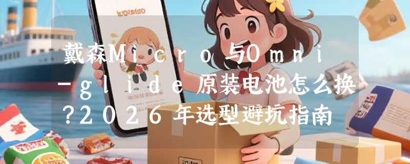 戴森Micro与Omni-glide原装电池怎么换？2026年选型避坑指南