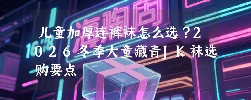 儿童加厚连裤袜怎么选？2026冬季大童藏青JK袜选购要点