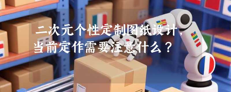 二次元个性定制图纸设计，当前定作需要注意什么？