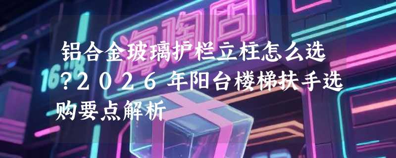 铝合金玻璃护栏立柱怎么选？2026年阳台楼梯扶手选购要点解析