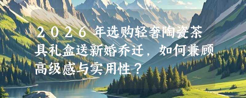 2026年选购轻奢陶瓷茶具礼盒送新婚乔迁，如何兼顾高级感与实用性？