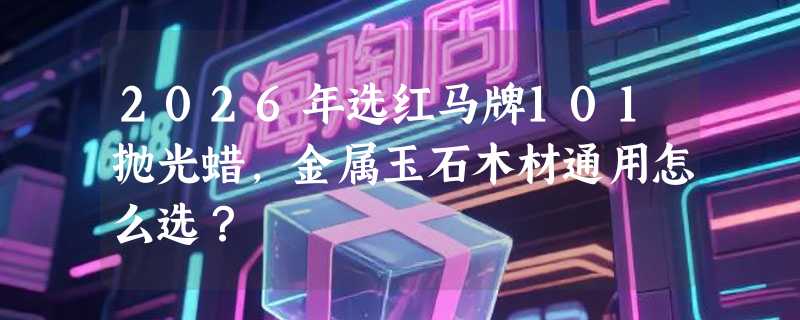 2026年选红马牌101抛光蜡，金属玉石木材通用怎么选？