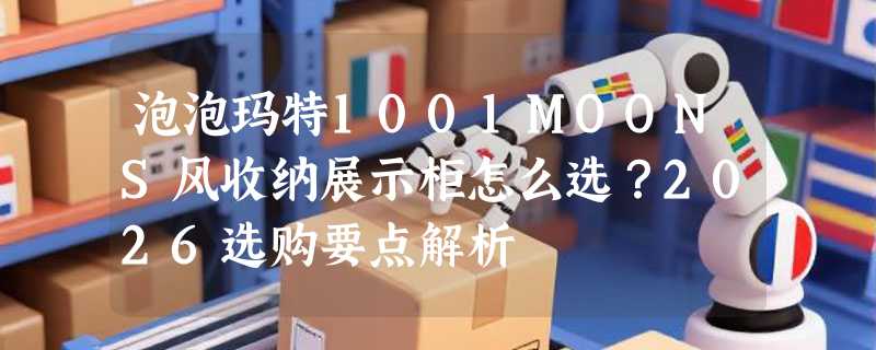 泡泡玛特1001MOONS风收纳展示柜怎么选？2026选购要点解析