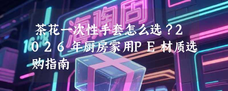 茶花一次性手套怎么选？2026年厨房家用PE材质选购指南