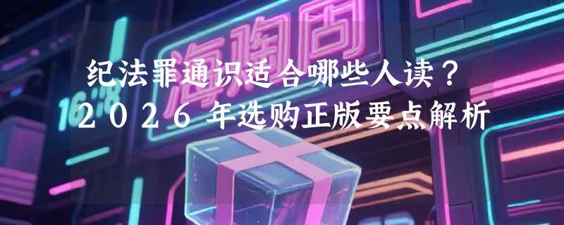 纪法罪通识适合哪些人读？2026年选购正版要点解析