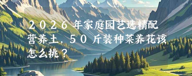 2026年家庭园艺选精配营养土，50斤装种菜养花该怎么挑？
