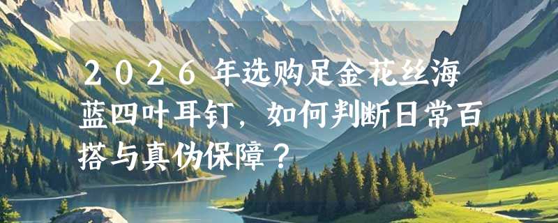 2026年选购足金花丝海蓝四叶耳钉，如何判断日常百搭与真伪保障？
