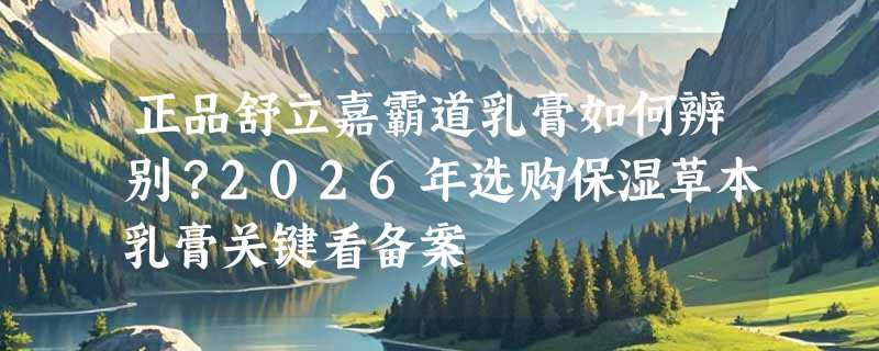 正品舒立嘉霸道乳膏如何辨别？2026年选购保湿草本乳膏关键看备案