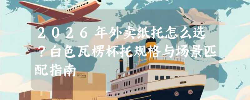 2026年外卖纸托怎么选？白色瓦楞杯托规格与场景匹配指南