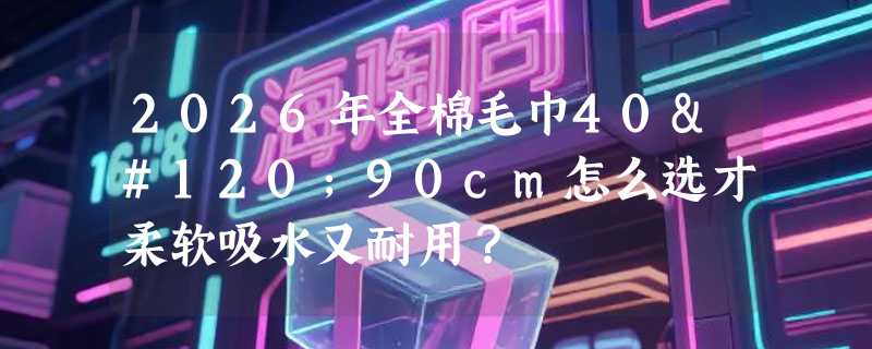 2026年全棉毛巾40x90cm怎么选才柔软吸水又耐用？
