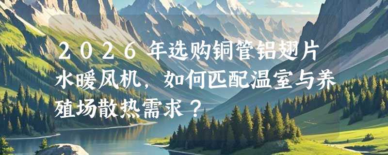 2026年选购铜管铝翅片水暖风机，如何匹配温室与养殖场散热需求？