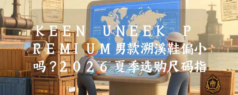 KEEN UNEEK PREMIUM男款溯溪鞋偏小吗？2026夏季选购尺码指南