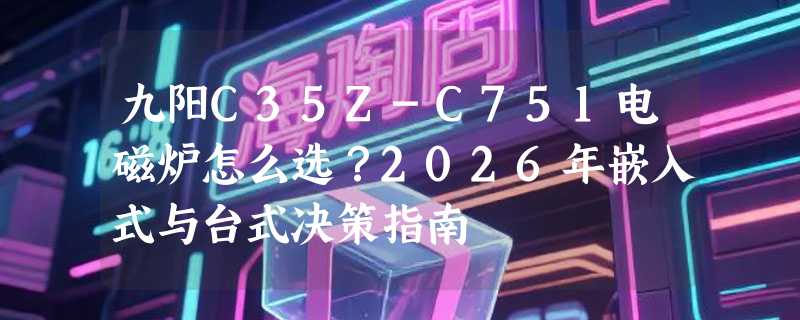 九阳C35Z-C751电磁炉怎么选？2026年嵌入式与台式决策指南