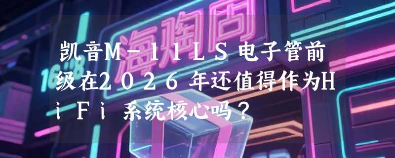 凯音M-11LS电子管前级在2026年还值得作为HiFi系统核心吗？