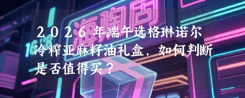 2026年端午选格琳诺尔冷榨亚麻籽油礼盒，如何判断是否值得买？