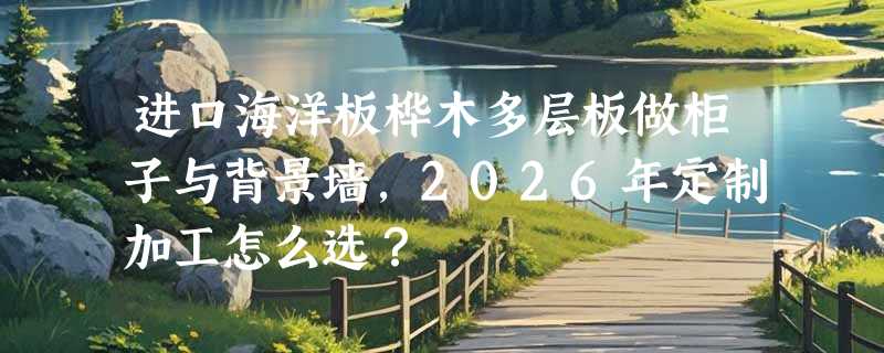 进口海洋板桦木多层板做柜子与背景墙，2026年定制加工怎么选？
