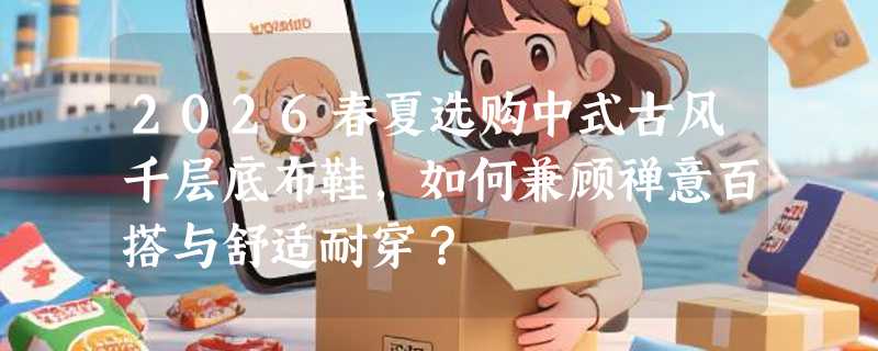 2026春夏选购中式古风千层底布鞋，如何兼顾禅意百搭与舒适耐穿？