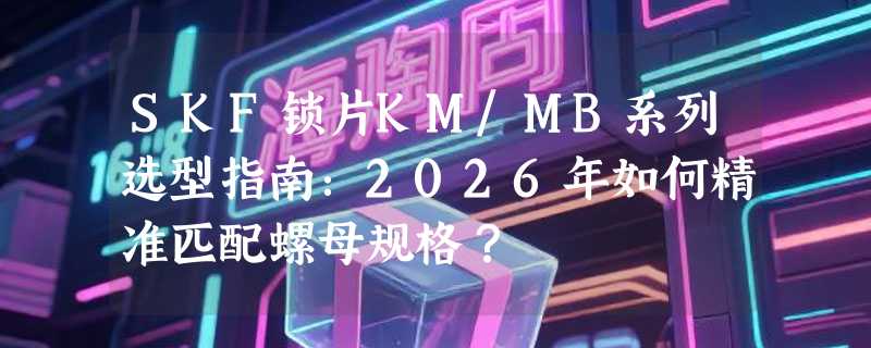 SKF锁片KM/MB系列选型指南：2026年如何精准匹配螺母规格？