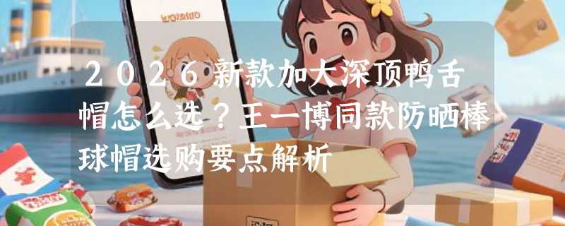 2026新款加大深顶鸭舌帽怎么选？王一博同款防晒棒球帽选购要点解析