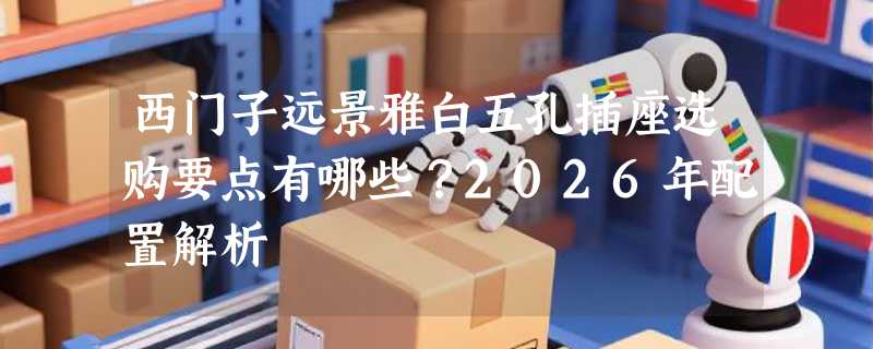 西门子远景雅白五孔插座选购要点有哪些？2026年配置解析