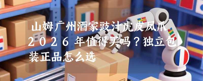 山姆广州酒家豉汁虎皮凤爪2026年值得买吗？独立包装正品怎么选