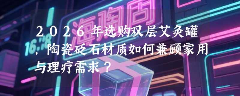2026年选购双层艾灸罐，陶瓷砭石材质如何兼顾家用与理疗需求？