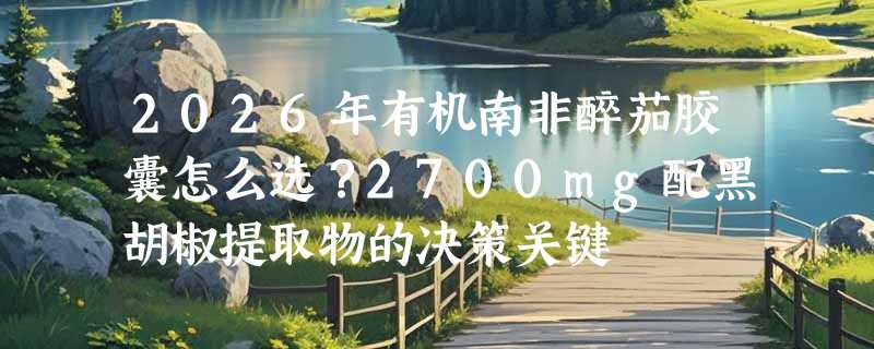 2026年有机南非醉茄胶囊怎么选？2700mg配黑胡椒提取物的决策关键