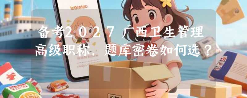 备考2027广西卫生管理高级职称，题库密卷如何选？